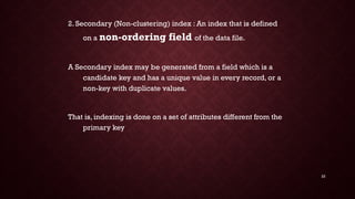 22
2. Secondary (Non-clustering) index : An index that is defined
on a non-ordering field of the data file.
A Secondary index may be generated from a field which is a
candidate key and has a unique value in every record, or a
non-key with duplicate values.
That is, indexing is done on a set of attributes different from the
primary key
 