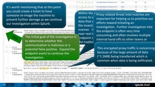 21
It’s worth mentioning that at this point
you could create a ticket to have
someone re-image the machine to
prevent further damage as we continue
our investigation within Splunk.
Within the same dashboard, we have
access to very high fidelity endpoint
data that allows an analyst to continue
the investigation in a very efficient
manner. It is important to note that
near real-time access to this type of
endpoint data is not not common within
the traditional SOC.
The initial goal of the investigation is
to determine whether this
communication is malicious or a
potential false positive. Expand the
endpoint event to continue the
investigation.
Proxy related threat intel matches are
important for helping us to prioritize our
efforts toward initiating an
investigation. Further investigation into
the endpoint is often very time
consuming and often involves multiple
internal hand-offs to other teams or
needing to access additional systems.
This encrypted proxy traffic is concerning
because of the large amount of data
(~1.5MB) being transferred which is
common when data is being exfiltrated.
 