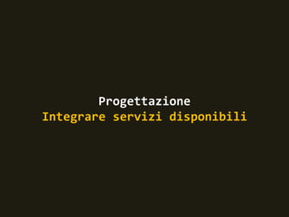 Progettazione
Integrare servizi disponibili
 