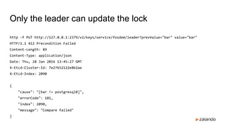 http -f PUT http://127.0.0.1:2379/v2/keys/service/fosdem/leader?prevValue="bar" value="bar"
HTTP/1.1 412 Precondition Failed
Content-Length: 89
Content-Type: application/json
Date: Thu, 28 Jan 2016 13:45:27 GMT
X-Etcd-Cluster-Id: 7e27652122e8b2ae
X-Etcd-Index: 2090
{
"cause": "[bar != postgresql0]",
"errorCode": 101,
"index": 2090,
"message": "Compare failed"
}
Only the leader can update the lock
 