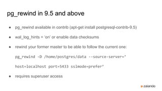 pg_rewind in 9.5 and above
● pg_rewind available in contrib (apt-get install postgresql-contrib-9.5)
● wal_log_hints = ‘on’ or enable data checksums
● rewind your former master to be able to follow the current one:
pg_rewind -D /home/postgres/data --source-server=’
host=localhost port=5433 sslmode=prefer’
● requires superuser access
 