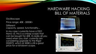 HARDWARE HACKING
BILL OF MATERIALS
Oscilloscope
Price range: 40€ - 5000€>
Different
capacity, speed, functionality...
In my case I currently have a DSO
Nano v3, this is a cheap scope that
can be bought for 40€, its really all you
need when you start, currently am
considering upgrade to the Rigol
DS2072, which at 500€ is still a great
price for a full blown scope.
 