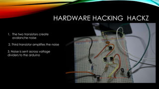HARDWARE HACKING HACKZ
1. The two transistors create
avalanche noise
2. Third transistor amplifies the noise
3. Noise is sent across voltage
dividers to the arduino
 