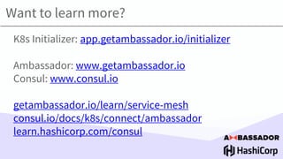 Want to learn more?
K8s Initializer: app.getambassador.io/initializer
Ambassador: www.getambassador.io
Consul: www.consul.io
getambassador.io/learn/service-mesh
consul.io/docs/k8s/connect/ambassador
learn.hashicorp.com/consul
 