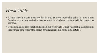 Hash Table
• A hash table is a data structure that is used to store keys/value pairs. It uses a hash
function to compute an index into an array in which an element will be inserted or
searched.
• By using a good hash function, hashing can work well. Under reasonable assumptions,
the average time required to search for an element in a hash table is O(1).
 