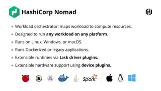 HashiCorp Nomad
● Workload orchestrator: maps workload to compute resources.
● Designed to run any workload on any platform.
● Runs on Linux, Windows, or macOS.
● Runs Dockerized or legacy applications.
● Extensible runtimes via task driver plugins.
● Extensible hardware support using device plugins.
 