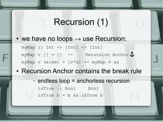 Recursion (1)
●   we have no loops → use Recursion:
    myMap :: Int -> [Int] -> [Int]
    myMap v [] = []    --    Recursion Anchor!
    myMap v (x:xs) = [v*x] ++ myMap v xs
●   Recursion Anchor contains the break rule
        –   endless loop = anchorless recursion
            isTrue :: Bool    Bool
            isTrue b = b && isTrue b
 