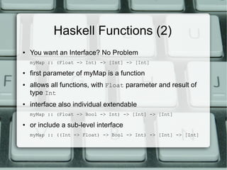 Haskell Functions (2)
●   You want an Interface? No Problem
    myMap :: (Float -> Int) -> [Int] -> [Int]

●   first parameter of myMap is a function
●   allows all functions, with Float parameter and result of
    type Int
●   interface also individual extendable
    myMap :: (Float -> Bool -> Int) -> [Int] -> [Int]

●   or include a sub-level interface
    myMap :: ((Int -> Float) -> Bool -> Int) -> [Int] -> [Int]
 