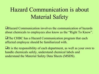 Hazard Communication is about Material Safety Hazard Communication involves the communication of hazards about chemicals to employees also know as the “Right To Know”. The CHBC has a Hazard Communication program that each affected employee should be familiarized with.  It is the responsibility of each department, as well as your own to handle chemicals safely, understand chemical labels and understand the Material Safety Data Sheets (MSDS). 