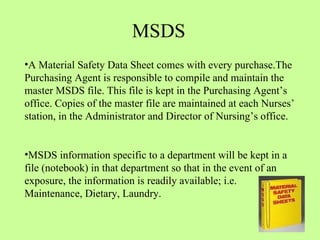 A Material Safety Data Sheet comes with every purchase.The Purchasing Agent is responsible to compile and maintain the master MSDS file. This file is kept in the Purchasing Agent’s office. Copies of the master file are maintained at each Nurses’ station, in the Administrator and Director of Nursing’s office.  MSDS information specific to a department will be kept in a file (notebook) in that department so that in the event of an exposure, the information is readily available; i.e. Maintenance, Dietary, Laundry.  MSDS 