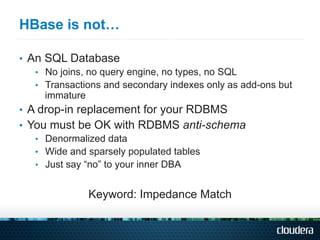 HBase is not…

•  An SQL Database
    •  No joins, no query engine, no types, no SQL
    •  Transactions and secondary indexes only as add-ons but
       immature
•  A drop-in replacement for your RDBMS
•  You must be OK with RDBMS anti-schema
    •  Denormalized data
    •  Wide and sparsely populated tables
    •  Just say “no” to your inner DBA


               Keyword: Impedance Match
 