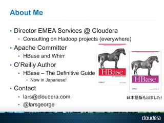 About Me

•  Director EMEA Services @ Cloudera
    •  Consulting on Hadoop projects (everywhere)
•  Apache Committer
    •  HBase and Whirr
•  O’Reilly Author
    •  HBase – The Definitive Guide
      •  Now in Japanese!

•  Contact
    •  lars@cloudera.com                      日本語版も出ました!	
  
    •  @larsgeorge
 