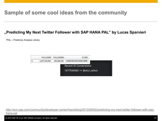 © 2015 SAP SE or an SAP affiliate company. All rights reserved. 27
Sample of some cool ideas from the community
„Predicting My Next Twitter Follower with SAP HANA PAL” by Lucas Sparvieri
http://scn.sap.com/community/developer-center/hana/blog/2013/09/02/predicting-my-next-twitter-follower-with-sap-
hana-pal
*PAL – Predictive Analysis Library
 