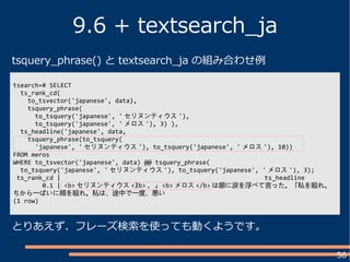 56
9.6 + textsearch_ja
とりあえず、フレーズ検索を使っても動くようです。
tsearch=# SELECT
ts_rank_cd(
to_tsvector('japanese', data),
tsquery_phrase(
to_tsquery('japanese', ' セリヌンティウス '),
to_tsquery('japanese', ' メロス '), 3) ),
ts_headline('japanese', data,
tsquery_phrase(to_tsquery(
'japanese', ' セリヌンティウス '), to_tsquery('japanese', ' メロス '), 10))
FROM meros
WHERE to_tsvector('japanese', data) @@ tsquery_phrase(
to_tsquery('japanese', ' セリヌンティウス '), to_tsquery('japanese', ' メロス '), 3);
ts_rank_cd | ts_headline
0.1 | <b> セリヌンティウス </b> 。」 <b> メロス </b> は眼に涙を浮べて言った。「私を殴れ。
ちから一ぱいに頬を殴れ。私は、途中で一度、悪い
(1 row)

tsquery_phrase() と textsearch_ja の組み合わせ例
 