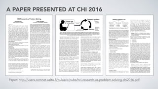 A PAPER PRESENTED AT CHI 2016
Paper: http://users.comnet.aalto.fi/oulasvir/pubs/hci-research-as-problem-solving-chi2016.pdf
HCI Research as Problem-Solving
Antti Oulasvirta
Aalto University, Finland
Kasper Hornbæk
University of Copenhagen, Denmark
ABSTRACT
This essay contributes a meta-scientific account of human–
computer interaction (HCI) research as problem-solving. We
build on the philosophy of Larry Laudan, who develops
problem and solution as the foundational concepts of sci-
ence. We argue that most HCI research is about three main
types of problem: empirical, conceptual, and constructive.
We elaborate upon Laudan’s concept of problem-solving ca-
pacity as a universal criterion for determining the progress of
solutions (outcomes): Instead of asking whether research is
‘valid’ or follows the ‘right’ approach, it urges us to ask how
its solutions advance our capacity to solve important problems
in human use of computers. This offers a rich, generative, and
‘discipline-free’ view of HCI and resolves some existing de-
bates about what HCI is or should be. It may also help unify
efforts across nominally disparate traditions in empirical re-
search, theory, design, and engineering.
Author Keywords
Human–computer interaction; Problem-solving; Scientific
progress; Research problem; Larry Laudan
ACM Classification Keywords
H.5.m. Information interfaces and presentation (e.g., HCI):
Miscellaneous
INTRODUCTION
The spark for writing this essay comes from feelings of con-
fusion, and even embarrassment, arising in describing our
field to students and other researchers. What is human–com-
puter interaction (HCI) as a field? As numerous ideas and
disciplines contribute to HCI, its unique character is elusive.
Although HCI is in intellectual debt to many other fields, few
would agree that it reduces to them. It has its own subject of
enquiry, which is not part of the natural or social sciences. It
does not belong to engineering, computer science, or design
either. So what is it?
The essay has a grand ambition: to develop a conceptually
coherent account of the ‘95% of HCI research’. We know of
no other paper offering an attempt to address the field as a
whole. We are motivated first and foremost by the intellec-
tual enigma pertaining to what HCI is: There is no accepted
account that would tell how HCI’s numerous approaches
contribute to pursuit of shared objectives. In contrast, HCI
has been criticised for lack of ‘motor themes, mainstream
topics, and schools of thought’ [25] and for being fragmented
‘across topics, theories, methods, and people’ [38]. Conse-
quently, some have called for ‘a hard science’ [36], others
for ‘strong concepts’ [19] or an ‘inter-discipline’ [3]. These
are serious concerns with serious implications for the field.
Why bother with a meta-scientific paper at a technical con-
ference? Because the stakes are high. Philosophies of science
are at worst an impotent topic worthy of hallway conversa-
tions. But if the critics are right, our field is seriously crip-
pled, from the project level to the larger arenas of research
Realpolitik. Lacking a coherent view of what HCI is, and
what good research in HCI is, how can we communicate re-
sults to others, assess research, co-ordinate efforts, or com-
pete? In addition, as we show, philosophical views offer
thinking tools that can aid in generating ideas and generally
enhance the quality of research.
The contribution here lies in describing HCI as prob-
lem-solving. An overview is given in Figure 1. The view
originates from Larry Laudan’s philosophy of science [28].
Laudan describes scientific progress in terms of two founda-
tional concepts: research problem and solution. Laudan's
‘problem’ is not what we mean by the term in ordinary lan-
guage. It is defined via inabilities and absences occurring in
descriptions; knowledge; or, as often in HCI, constructive so-
lutions. For example, a research problem may involve lack
of understanding of how colour schemes on a web page af-
fect the aesthetic experience of its use. More generally, Lau-
dan’s research problem subsumes what we traditionally un-
derstand in HCI as a ‘design problem’ but also problems to
do with theory and empirical research.
Most of our argumentation builds on a concept put forth by
Laudan that links problems with solutions: problem-solving
capacity. For Laudan, a solution is something special, too. In
the above-mentioned case of aesthetic perception of web
pages, possible solutions range from descriptions of self-re-
ports to models of aesthetic impressions. These solutions
change the status of the inabilities and absences but in differ-
ent ways. Laudan qualifies this in terms of improvements to
problem-solving capacity. This is counter to some traditional
notions of progress [28, p. 14]:
In appraising the merits of theories, it is more important to
ask whether they constitute adequate solutions to signifi-
Permission to make digital or hard copies of all or part of this work for
personal or classroom use is granted without fee provided that copies are
not made or distributed for profit or commercial advantage and that copies
bear this notice and the full citation on the first page. Copyrights for com-
ponents of this work owned by others than ACM must be honored. Ab-
stracting with credit is permitted. To copy otherwise, or republish, to post
on servers or to redistribute to lists, requires prior specific permission and/or
a fee. Request permissions from Permissions@acm.org.
CHI'16, May 07-12, 2016, San Jose, CA, USA
© 2016 ACM. ISBN 978-1-4503-3362-7/16/05…$15.00
DOI: http://dx.doi.org/10.1145/2858036.2858283
cant problems than it is to ask whether they are ‘true’, ‘cor-
roborated’, ‘well-confirmed’ or otherwise justifiable
within the framework of contemporary epistemology.
With this definition, the benefit of problem-solving is that it
allows covering a wider scope of research than previous ac-
counts, which have been restricted to certain disciplines, top-
ics, or approaches (e.g., research-through-design [53], inter-
action criticism [2], usability science [15], or interaction sci-
ence [21]). However, because Laudan developed his view
with natural and social sciences in mind, he missed design
and engineering contributions. Extending Laudan’s typology
to propose that research problems in HCI include not only
empirical and conceptual but also constructive problems, we
present the first typology developed to encompass most rec-
ognised research problems in HCI. It is now possible to de-
scribe research contributions regardless of the background
traditions, paradigms, or methods. The seemingly multi- or,
rather, hyper-disciplinary field is—in the end—about solv-
ing three types of problem. This reduces the number of di-
mensions dramatically when one is talking about HCI.
Having built the conceptual foundation, we return to answer
four fundamental questions: 1) What is HCI research, 2)
what is good HCI research, 3) are we doing a good job as a
field, and 4) could we do an even better job?
We aim to show through these discussions that Laudan's
problem-solving view is not just ‘solutionism’. It offers a
useful, timeless, and actionable non-disciplinary stance to
HCI. Instead of asking whether research subscribes to the
‘right’ approach, a system is ‘novel’, or a theory is ‘true’, one
asks how it advances our ability to solve important problems
relevant to human use of computers. Are we addressing the
right problems? Are we solving them well? The view helps
us contribute to some longstanding debates about HCI.
Moreover, we show that the view is generative. We provide
ideas on how to apply it as a thinking tool. Problem-solving
capacity can be analysed for individual papers or even whole
sub-topics and the field at large. It also works as a spring-
board for generating ideas to improve research agendas.
We conclude on a positive note by arguing that HCI is nei-
ther unscientific nor non-scientific (as some have claimed
[40]) or in deep crisis [25]. Such views do not recognise the
kinds of contributions being made. Instead, on many counts,
HCI has improved problem-solving capacity in human use of
computing remarkably and continues to do so. However, as
we show, these contributions tend to focus on empirical and
constructive problem types. In a contrast to calls for HCI to
be more scientific [21], interdisciplinary [3], hard [36], soft
[9], or rigorous [40], the systematic weakness of HCI is, in
fact, our inability to produce conceptual contributions (theo-
ries, methods, concepts, and principles) that link empirical
and constructive research.
THREE TYPES OF RESEARCH PROBLEM IN HCI
Our first point is that the key to understanding HCI as prob-
lem-solving is the recognition that its research efforts cluster
around a few recurring problem types. We effectively ‘col-
lapse’ the (apparent) multiplicity of research efforts under a
few problem types. This not only simplifies HCI but also
transcends some biasing presumptions arising from method-
ology, theory, or discipline. One can now see similarities and
differences between, say, an observational study of a novel
technology and a rigorous laboratory experiment, without
being bound by their traditions.
In this section, we 1) introduce Laudan’s notion of research
problem briefly, 2) extend his typology to cover engineering
and design contributions to HCI, and 3) argue that contribu-
tions in HCI can be classified via this typology.
Laudan originally distinguished only two types of research
problem—empirical and conceptual. These are defined in
terms of absence or inabilities to understand or achieve some
ends. As we argue below, the two types are applicable also
to HCI. However, to not let design ‘off the hook’, HCI should
cover engineering and design contributions. This aspect is
Figure 1. This paper analyses HCI research as problem-solving. Scientific progress in HCI is defined as improvements in our
ability to solve important problems related to human use of computing. Firstly, a subject of enquiry is defined and its improve-
ment potential analysed. Then, a research problem is formulated. The outcome of the research (i.e., the solution) is evaluated
for its contribution to problem-solving capacity defined in terms of five criteria.
clear in almost all definitions of HCI as a field, including that
of the 1992 ACM Curriculum [18]. We therefore propose
adding a constructive problem type. An overview is given in
Figure 2. This typology is orthogonal to the well-known Pas-
teur's Quadrant, which constitutes an attempt to bridge the
gap between applied and basic research by suggesting ‘use-
inspired basic research’ as an acceptable type. In our view,
in HCI, all problems are (somehow) use-inspired and the
quadrant offers little insight.
Empirical Problems
The landscape is replete with empirical problems, across all
HCI venues, from studies of how people use mouseover to
embarrassing experiences with technology and effective
ways of crowdsourcing contributions. Nevertheless, this is
perhaps the most straightforward type to define:
Definition: Empirical research is aimed at creating or elab-
orating descriptions of real-world phenomena related to
human use of computing.
Laudan cites three characteristic subtypes:
1. unknown phenomena
2. unknown factors
3. unknown effects
Qualitative research, ethnography in particular, is an ap-
proach often followed to shed light on novel phenomena. An
example is the 1996 TOCHI article ‘A Field Study of Ex-
ploratory Learning Strategies’ [41], which reported observa-
tions of how users explore software. The constituent factors
of phenomena, however, can be exposed only after the ‘car-
rier’, the phenomenon, has been identified. Consider, for ex-
ample, the paper ‘Distance Matters’ [37]: it catalogues phe-
nomena and factors that affect mediated human-to-human
communication. Finally, after identifying factors, one can
measure and quantify their effects on something of interest.
A common example is evaluative studies wherein statistical
inference is used to quantify the most potent effects. One
could cite fisheye menus here—though there is a great deal
of knowledge about the technique and how to implement it,
a study that evaluated its usability found no benefits of this
technique [20].
Conceptual Problems
Conceptual problems are non-empirical; they involve issues
in theory development in the most general sense. They are
also what Laudan calls second-order problems: their sub-
stance does not pertain to the world directly, unlike empirical
problems. Conceptual problems might involve difficulties in
explaining empirical phenomena, nagging issues in models
of interaction, or seeming conflicts between certain princi-
ples of design. Fitts’ law [45] is perhaps the most well-
known example. It is a statistical model connecting aimed-
movement performance (speed and accuracy) to two proper-
ties of a user interface that designers can affect: distance to
and width of selection areas such as buttons. The research
problem it solves is how performance in aimed movement is
connected to task demands imposed by a UI.
We offer the following, more general definition:
Definition: Work on a conceptual research problem is
aimed at explaining previously unconnected phenomena
occurring in interaction.
Responses to this type of problem include theories, concepts,
methods, principles, and models. Furthermore, Laudan dis-
tinguishes among three characteristic subtypes:
1. implausibility
2. inconsistency
3. incompatibility
We discuss each subtype with well-known examples from
HCI literature. Implausibility means that the phenomenon is
unreasonable, improbable, or lacking an explanation. Con-
sider the 1985 paper in HCI Journal entitled ‘Direct Manip-
ulation Interfaces’ [22], whose authors sought to explain why
GUIs felt more direct and command-language interfaces felt
more indirect. Inconsistency means that a position is incon-
sistent with data, with itself, or with some other position. For
example, empirical research on privacy in HCI led to an ac-
count of privacy as a reciprocal process among two or more
parties to communication [11]. This observation countered
the then-more-common view that privacy is a state or prop-
erty attributable to a technological system. Finally, incompat-
ibility means that two positions have assumptions that cannot
be reconciled. The debate [52] about using throughput (TP)
as a metric for pointing performance falls into this category.
Two scholars proposed two metrics that entailed partially in-
compatible interpretations of the concept and guidance on
how to analyse data.
Constructive Problems
We extend the typology of problems with a third type:
Definition: Constructive research is aimed at producing
understanding about the construction of an interactive arte-
fact for some purpose in human use of computing.
We put emphasis on understanding: the objective is not the
construction itself but the ideas or principles it manifests.
This problem type covers some of the sub-areas of HCI
showing the most vitality at conferences, including interac-
tive systems, interactive applications, interface and sensor
technology, interaction techniques, input devices, user-inter-
Figure 2. The problem-solving view ‘collapses’ research problems
in HCI into three main categories, each with three subtypes.
 