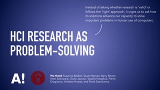 We thank Susanne Bødker, Stuart Reeves, Barry Brown,
Antti Salovaara, Giulio Jacucci, Vassilis Kostakos, Pierre
Dragicevic, Andrew Howes, and Pertti Saariluoma.
Instead of asking whether research is ‘valid’ or
follows the ‘right’ approach, it urges us to ask how
its solutions advance our capacity to solve
important problems in human use of computers.
HCI RESEARCH AS 
PROBLEM-SOLVING
 