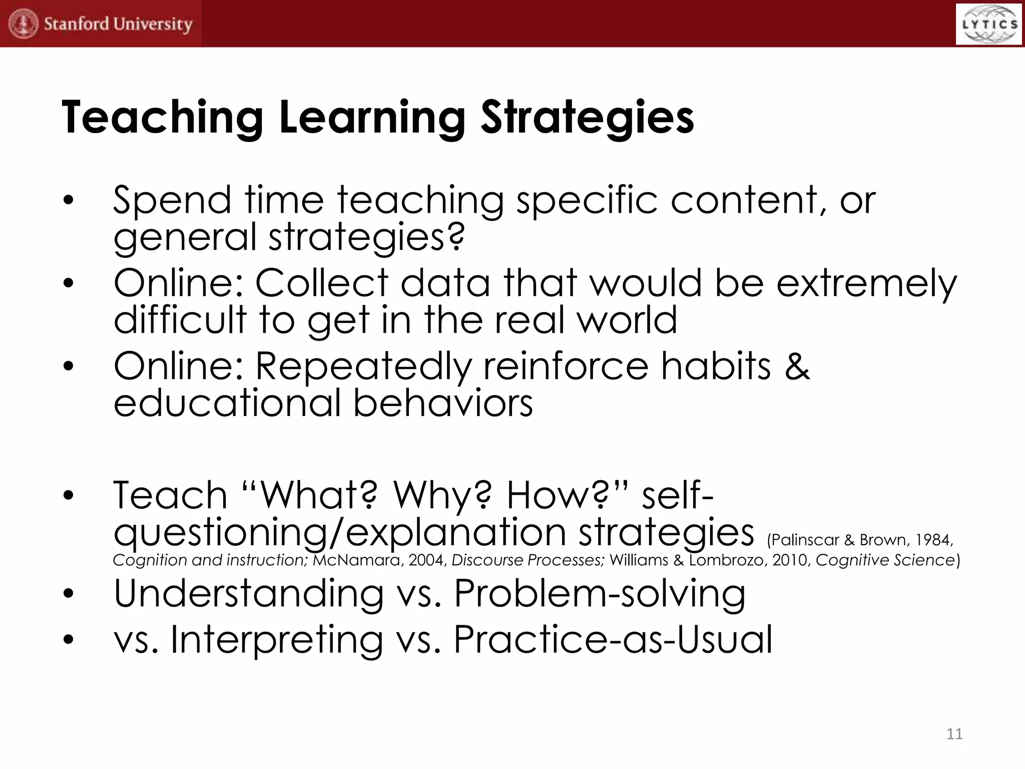 Teaching Learning Strategies
• Spend time teaching specific content, or
general strategies?
• Online: Collect data that would be extremely
difficult to get in the real world
• Online: Repeatedly reinforce habits &
educational behaviors
• Teach “What? Why? How?” selfquestioning/explanation strategies (Palinscar &
Brown, 1984, Cognition and instruction; McNamara, 2004, Discourse Processes; Williams &
Lombrozo, 2010, Cognitive Science)

• Understanding vs. Problem-solving
• vs. Interpreting vs. Practice-as-Usual

11

 