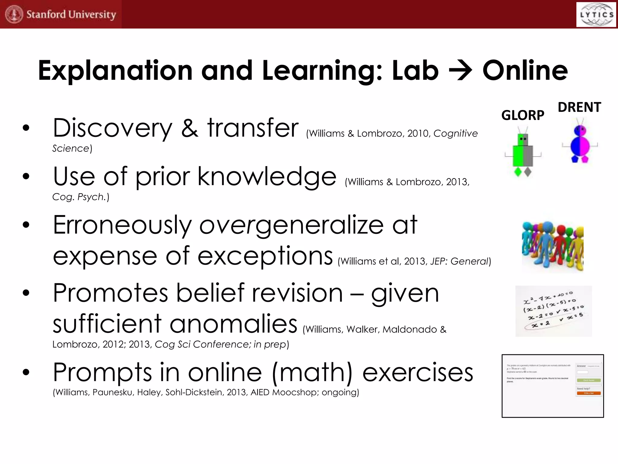 Explanation and Learning: Lab  Online
• Discovery & transfer

GLORP
(Williams & Lombrozo, 2010, Cognitive

Science)

• Use of prior knowledge

(Williams & Lombrozo, 2013,

Cog. Psych.)

• Erroneously overgeneralize at
expense of exceptions
• Promotes belief revision – given
sufficient anomalies

(Williams et al, 2013, JEP: General)

(Williams, Walker, Maldonado &

Lombrozo, 2012; 2013, Cog Sci Conference; in prep)

• Prompts in online (math) exercises
(Williams, Paunesku, Haley, Sohl-Dickstein, 2013, AIED Moocshop; ongoing)

DRENT

 