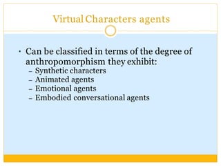 Virtual Characters agents
● Can be classified in terms of the degree of
anthropomorphism they exhibit:
– Synthetic characters
– Animated agents
– Emotional agents
– Embodied conversational agents
 