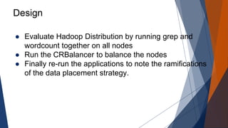 Design 
● Evaluate Hadoop Distribution by running grep and 
wordcount together on all nodes 
● Run the CRBalancer to balance the nodes 
● Finally re-run the applications to note the ramifications 
of the data placement strategy. 
 