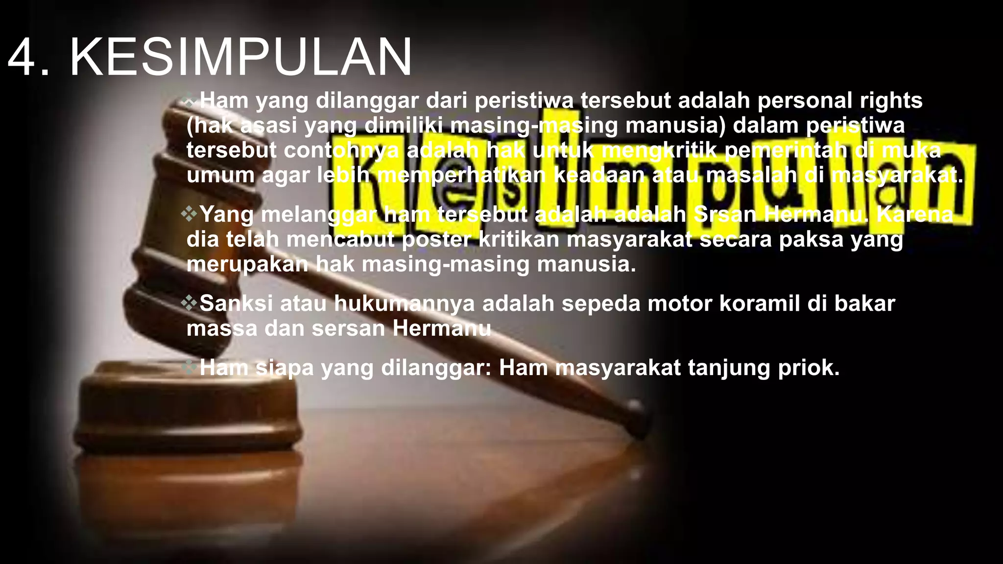 4. KESIMPULAN
Ham yang dilanggar dari peristiwa tersebut adalah personal rights
(hak asasi yang dimiliki masing-masing manusia) dalam peristiwa
tersebut contohnya adalah hak untuk mengkritik pemerintah di muka
umum agar lebih memperhatikan keadaan atau masalah di masyarakat.
Yang melanggar ham tersebut adalah adalah Srsan Hermanu. Karena
dia telah mencabut poster kritikan masyarakat secara paksa yang
merupakan hak masing-masing manusia.
Sanksi atau hukumannya adalah sepeda motor koramil di bakar
massa dan sersan Hermanu
Ham siapa yang dilanggar: Ham masyarakat tanjung priok.
 