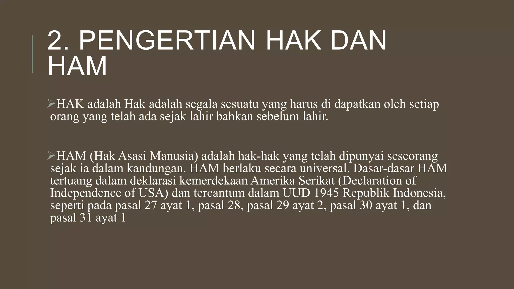 2. PENGERTIAN HAK DAN
HAM
HAK adalah Hak adalah segala sesuatu yang harus di dapatkan oleh setiap
orang yang telah ada sejak lahir bahkan sebelum lahir.
HAM (Hak Asasi Manusia) adalah hak-hak yang telah dipunyai seseorang
sejak ia dalam kandungan. HAM berlaku secara universal. Dasar-dasar HAM
tertuang dalam deklarasi kemerdekaan Amerika Serikat (Declaration of
Independence of USA) dan tercantum dalam UUD 1945 Republik Indonesia,
seperti pada pasal 27 ayat 1, pasal 28, pasal 29 ayat 2, pasal 30 ayat 1, dan
pasal 31 ayat 1
 