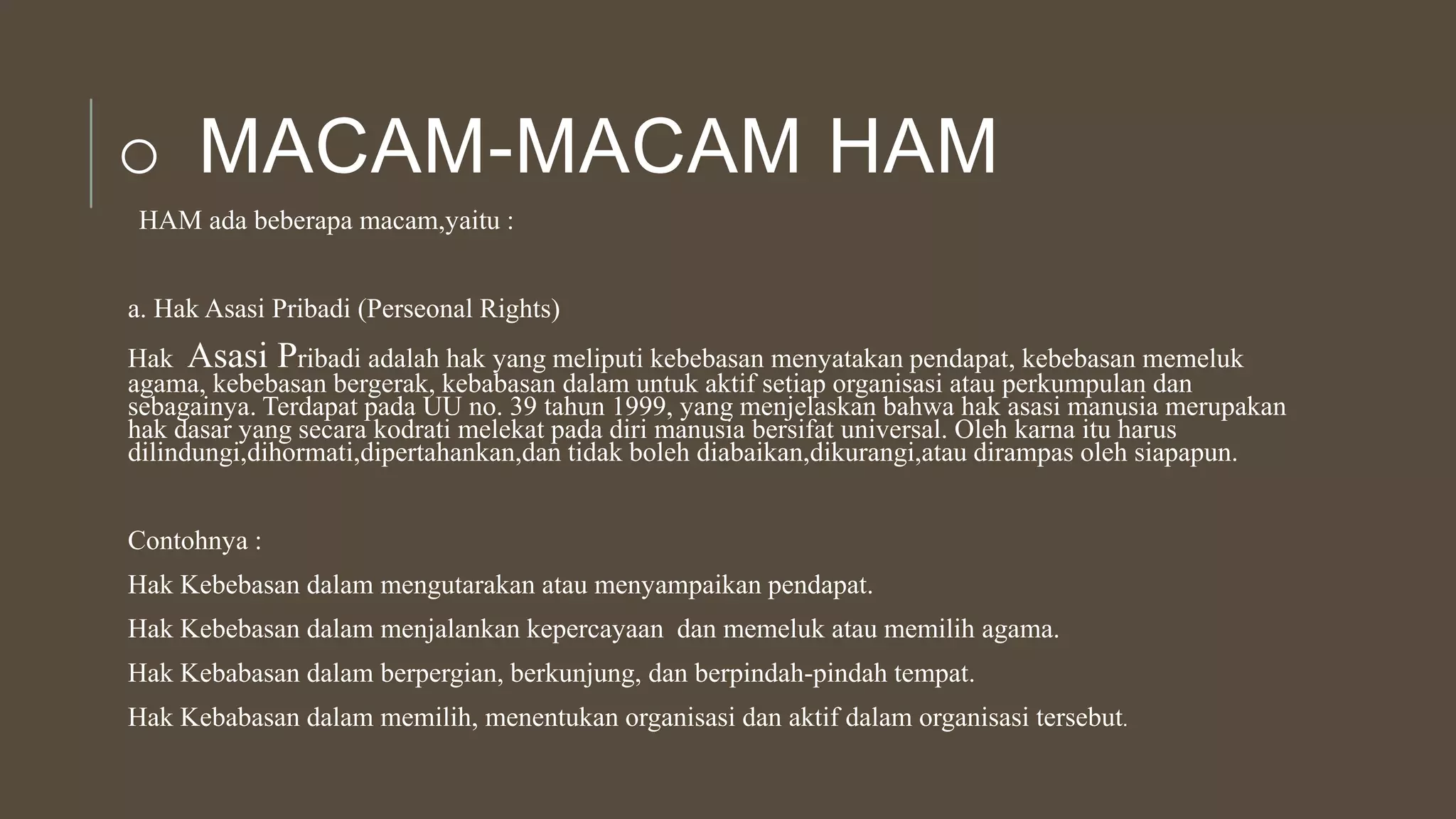 o MACAM-MACAM HAM
HAM ada beberapa macam,yaitu :
a. Hak Asasi Pribadi (Perseonal Rights)
Hak Asasi Pribadi adalah hak yang meliputi kebebasan menyatakan pendapat, kebebasan memeluk
agama, kebebasan bergerak, kebabasan dalam untuk aktif setiap organisasi atau perkumpulan dan
sebagainya. Terdapat pada UU no. 39 tahun 1999, yang menjelaskan bahwa hak asasi manusia merupakan
hak dasar yang secara kodrati melekat pada diri manusia bersifat universal. Oleh karna itu harus
dilindungi,dihormati,dipertahankan,dan tidak boleh diabaikan,dikurangi,atau dirampas oleh siapapun.
Contohnya :
Hak Kebebasan dalam mengutarakan atau menyampaikan pendapat.
Hak Kebebasan dalam menjalankan kepercayaan dan memeluk atau memilih agama.
Hak Kebabasan dalam berpergian, berkunjung, dan berpindah-pindah tempat.
Hak Kebabasan dalam memilih, menentukan organisasi dan aktif dalam organisasi tersebut.
 