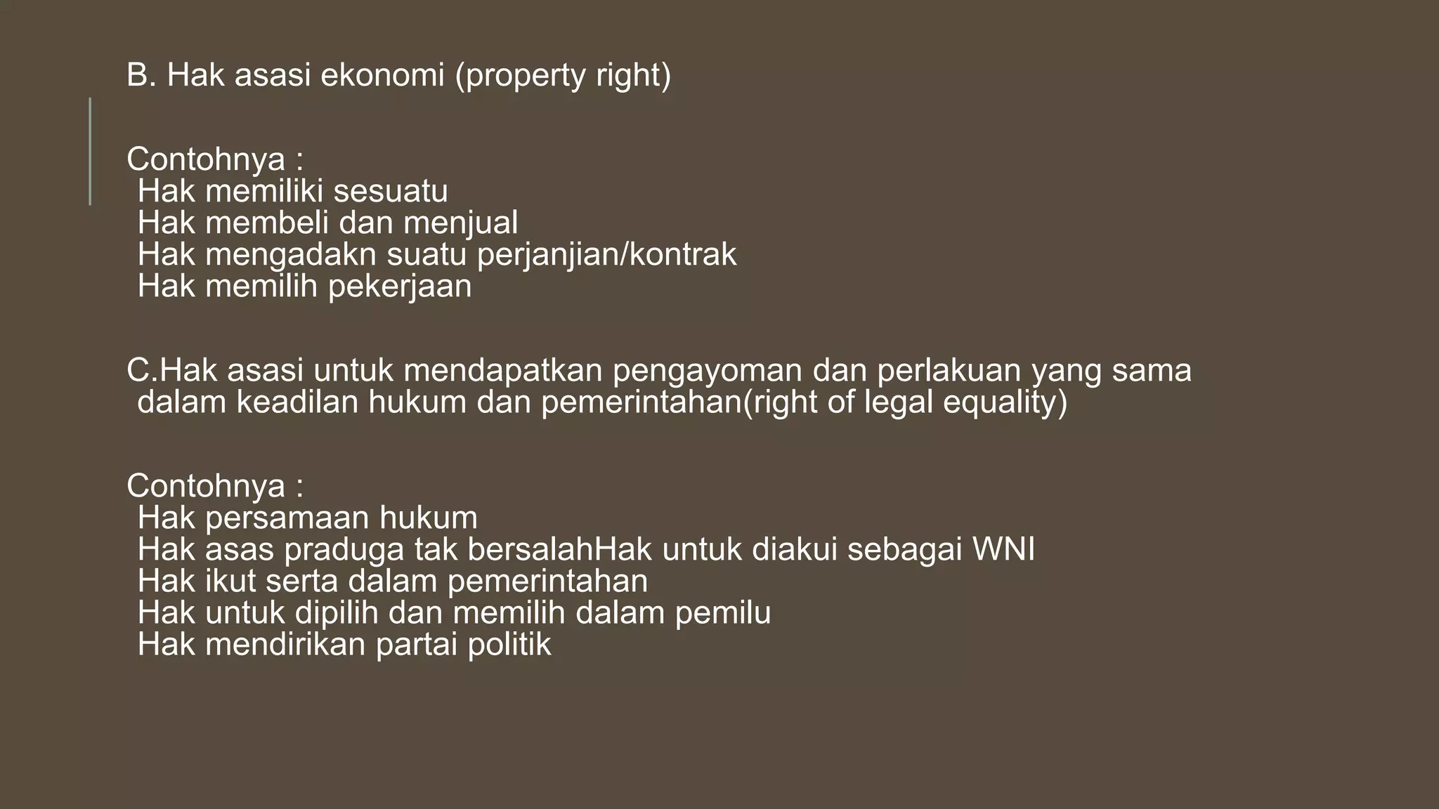 B. Hak asasi ekonomi (property right)
Contohnya :
Hak memiliki sesuatu
Hak membeli dan menjual
Hak mengadakn suatu perjanjian/kontrak
Hak memilih pekerjaan
C.Hak asasi untuk mendapatkan pengayoman dan perlakuan yang sama
dalam keadilan hukum dan pemerintahan(right of legal equality)
Contohnya :
Hak persamaan hukum
Hak asas praduga tak bersalahHak untuk diakui sebagai WNI
Hak ikut serta dalam pemerintahan
Hak untuk dipilih dan memilih dalam pemilu
Hak mendirikan partai politik
 