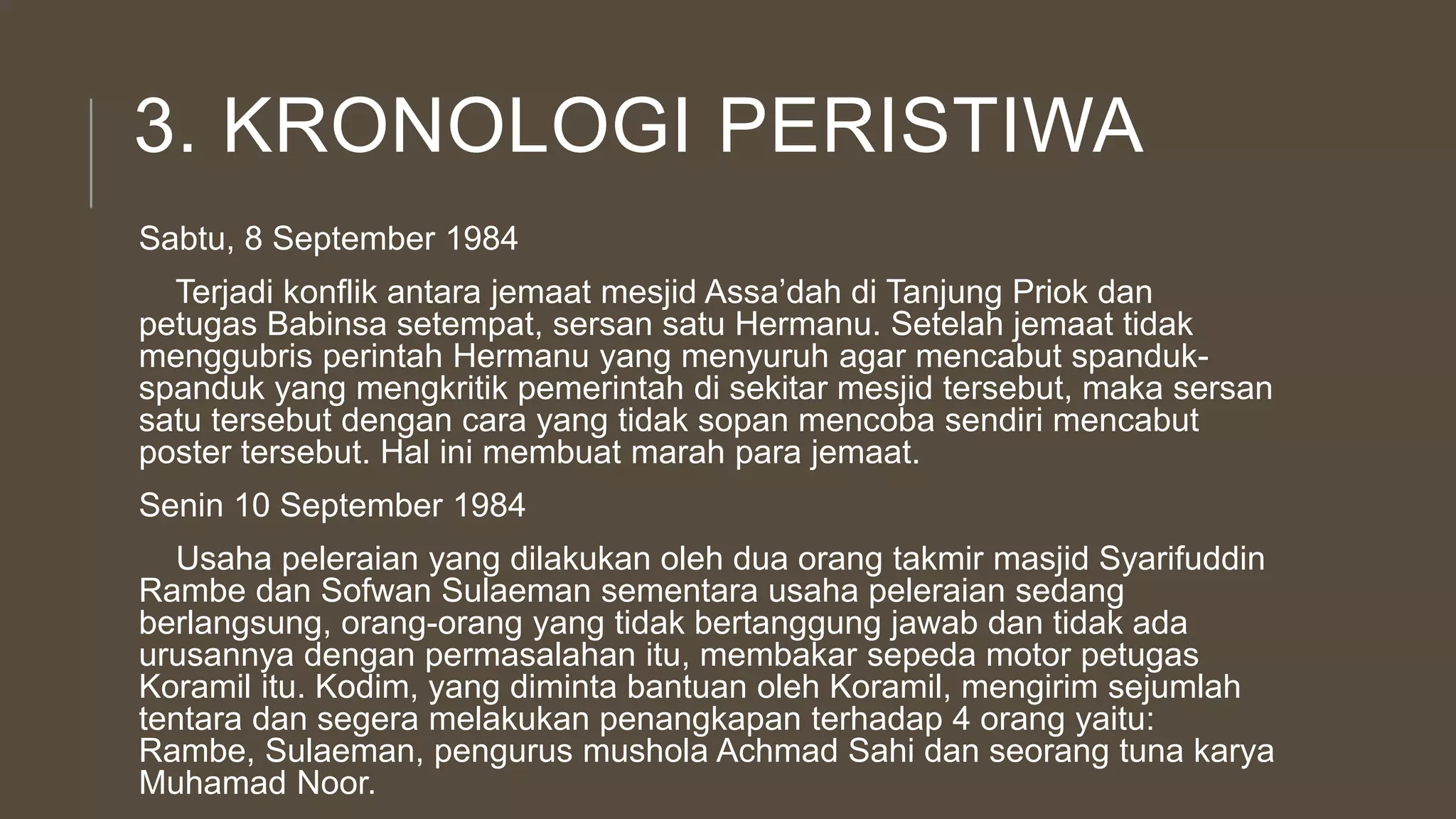 3. KRONOLOGI PERISTIWA
Sabtu, 8 September 1984
Terjadi konflik antara jemaat mesjid Assa’dah di Tanjung Priok dan
petugas Babinsa setempat, sersan satu Hermanu. Setelah jemaat tidak
menggubris perintah Hermanu yang menyuruh agar mencabut spanduk-
spanduk yang mengkritik pemerintah di sekitar mesjid tersebut, maka sersan
satu tersebut dengan cara yang tidak sopan mencoba sendiri mencabut
poster tersebut. Hal ini membuat marah para jemaat.
Senin 10 September 1984
Usaha peleraian yang dilakukan oleh dua orang takmir masjid Syarifuddin
Rambe dan Sofwan Sulaeman sementara usaha peleraian sedang
berlangsung, orang-orang yang tidak bertanggung jawab dan tidak ada
urusannya dengan permasalahan itu, membakar sepeda motor petugas
Koramil itu. Kodim, yang diminta bantuan oleh Koramil, mengirim sejumlah
tentara dan segera melakukan penangkapan terhadap 4 orang yaitu:
Rambe, Sulaeman, pengurus mushola Achmad Sahi dan seorang tuna karya
Muhamad Noor.
 