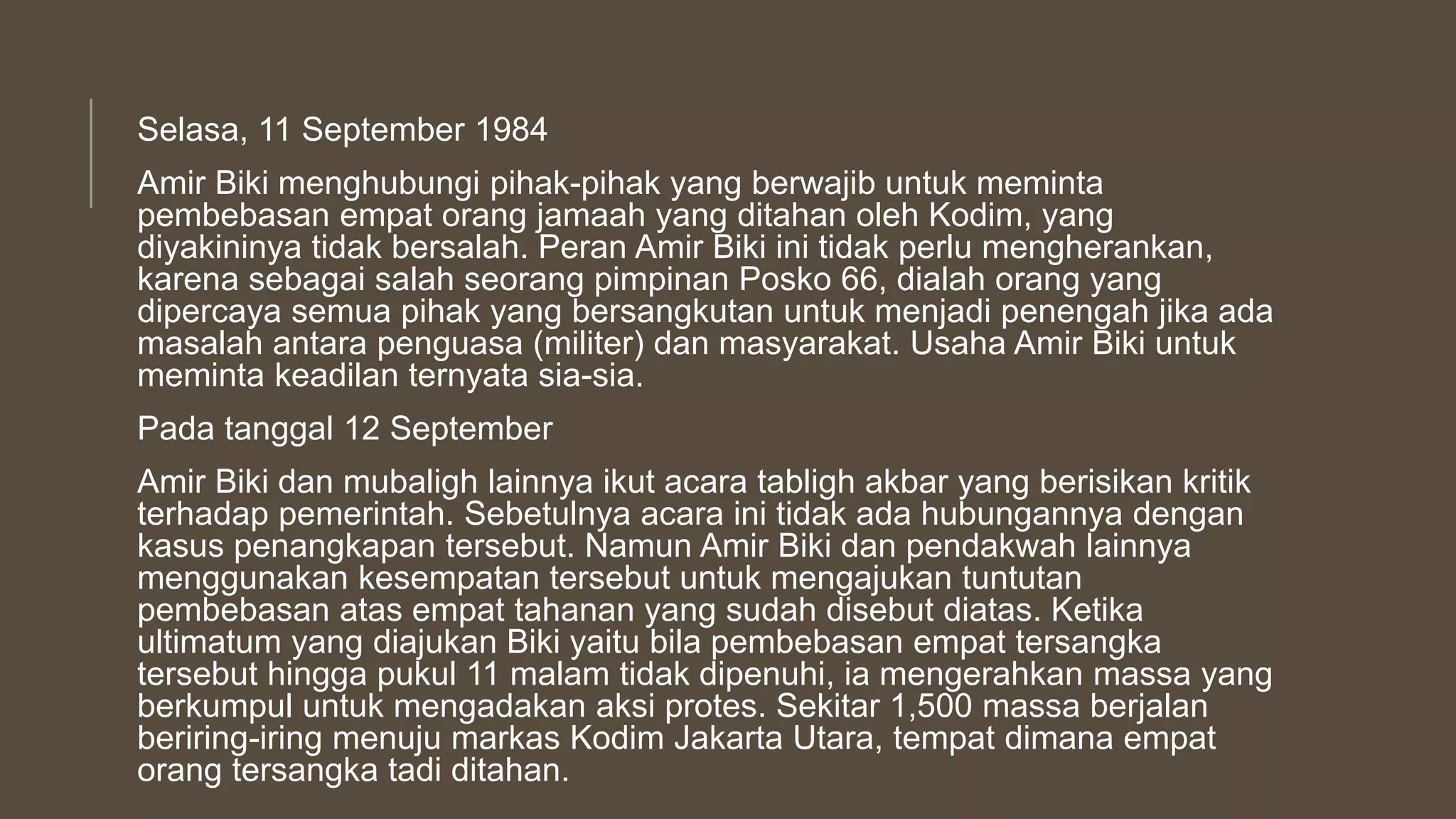 Selasa, 11 September 1984
Amir Biki menghubungi pihak-pihak yang berwajib untuk meminta
pembebasan empat orang jamaah yang ditahan oleh Kodim, yang
diyakininya tidak bersalah. Peran Amir Biki ini tidak perlu mengherankan,
karena sebagai salah seorang pimpinan Posko 66, dialah orang yang
dipercaya semua pihak yang bersangkutan untuk menjadi penengah jika ada
masalah antara penguasa (militer) dan masyarakat. Usaha Amir Biki untuk
meminta keadilan ternyata sia-sia.
Pada tanggal 12 September
Amir Biki dan mubaligh lainnya ikut acara tabligh akbar yang berisikan kritik
terhadap pemerintah. Sebetulnya acara ini tidak ada hubungannya dengan
kasus penangkapan tersebut. Namun Amir Biki dan pendakwah lainnya
menggunakan kesempatan tersebut untuk mengajukan tuntutan
pembebasan atas empat tahanan yang sudah disebut diatas. Ketika
ultimatum yang diajukan Biki yaitu bila pembebasan empat tersangka
tersebut hingga pukul 11 malam tidak dipenuhi, ia mengerahkan massa yang
berkumpul untuk mengadakan aksi protes. Sekitar 1,500 massa berjalan
beriring-iring menuju markas Kodim Jakarta Utara, tempat dimana empat
orang tersangka tadi ditahan.
 
