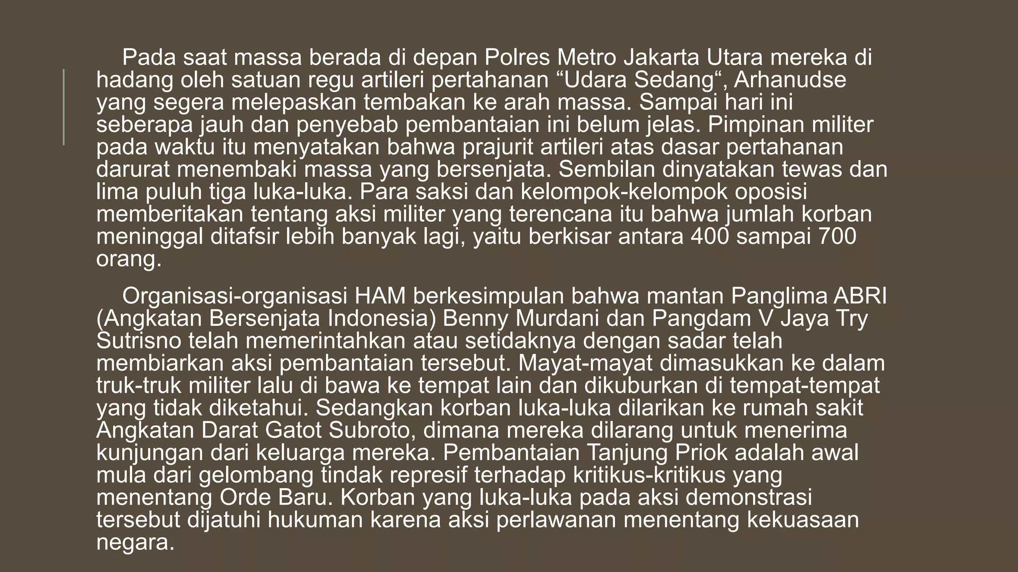 Pada saat massa berada di depan Polres Metro Jakarta Utara mereka di
hadang oleh satuan regu artileri pertahanan “Udara Sedang“, Arhanudse
yang segera melepaskan tembakan ke arah massa. Sampai hari ini
seberapa jauh dan penyebab pembantaian ini belum jelas. Pimpinan militer
pada waktu itu menyatakan bahwa prajurit artileri atas dasar pertahanan
darurat menembaki massa yang bersenjata. Sembilan dinyatakan tewas dan
lima puluh tiga luka-luka. Para saksi dan kelompok-kelompok oposisi
memberitakan tentang aksi militer yang terencana itu bahwa jumlah korban
meninggal ditafsir lebih banyak lagi, yaitu berkisar antara 400 sampai 700
orang.
Organisasi-organisasi HAM berkesimpulan bahwa mantan Panglima ABRI
(Angkatan Bersenjata Indonesia) Benny Murdani dan Pangdam V Jaya Try
Sutrisno telah memerintahkan atau setidaknya dengan sadar telah
membiarkan aksi pembantaian tersebut. Mayat-mayat dimasukkan ke dalam
truk-truk militer lalu di bawa ke tempat lain dan dikuburkan di tempat-tempat
yang tidak diketahui. Sedangkan korban luka-luka dilarikan ke rumah sakit
Angkatan Darat Gatot Subroto, dimana mereka dilarang untuk menerima
kunjungan dari keluarga mereka. Pembantaian Tanjung Priok adalah awal
mula dari gelombang tindak represif terhadap kritikus-kritikus yang
menentang Orde Baru. Korban yang luka-luka pada aksi demonstrasi
tersebut dijatuhi hukuman karena aksi perlawanan menentang kekuasaan
negara.
 