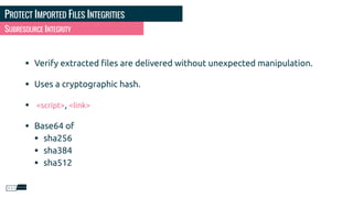 PROTECT IMPORTED FILES INTEGRITIES
• Verify extracted ﬁles are delivered without unexpected manipulation.
• Uses a cryptographic hash.
• <script>, <link>
• Base64 of
• sha256
• sha384
• sha512
SUBRESOURCE INTEGRITY
 
