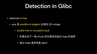 Detection in Glibc
• detection in free

• size 是 smallbin & largebin 的情況 (非 mmap)

• double free or corruption (out)

• 計算出來來下⼀一塊 chunk 的位置是否超出 heap 的邊界

• 超出 heap 邊界就會 abort
 
