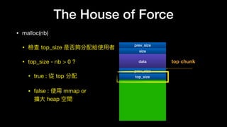 The House of Force
• malloc(nb)

• 檢查 top_size 是否夠分配給使⽤用者

• top_size - nb > 0 ?

• true : 從 top 分配

• false : 使⽤用 mmap or  
擴⼤大 heap 空間
prev_size
data top chunk
size
prev_size
top_size
 