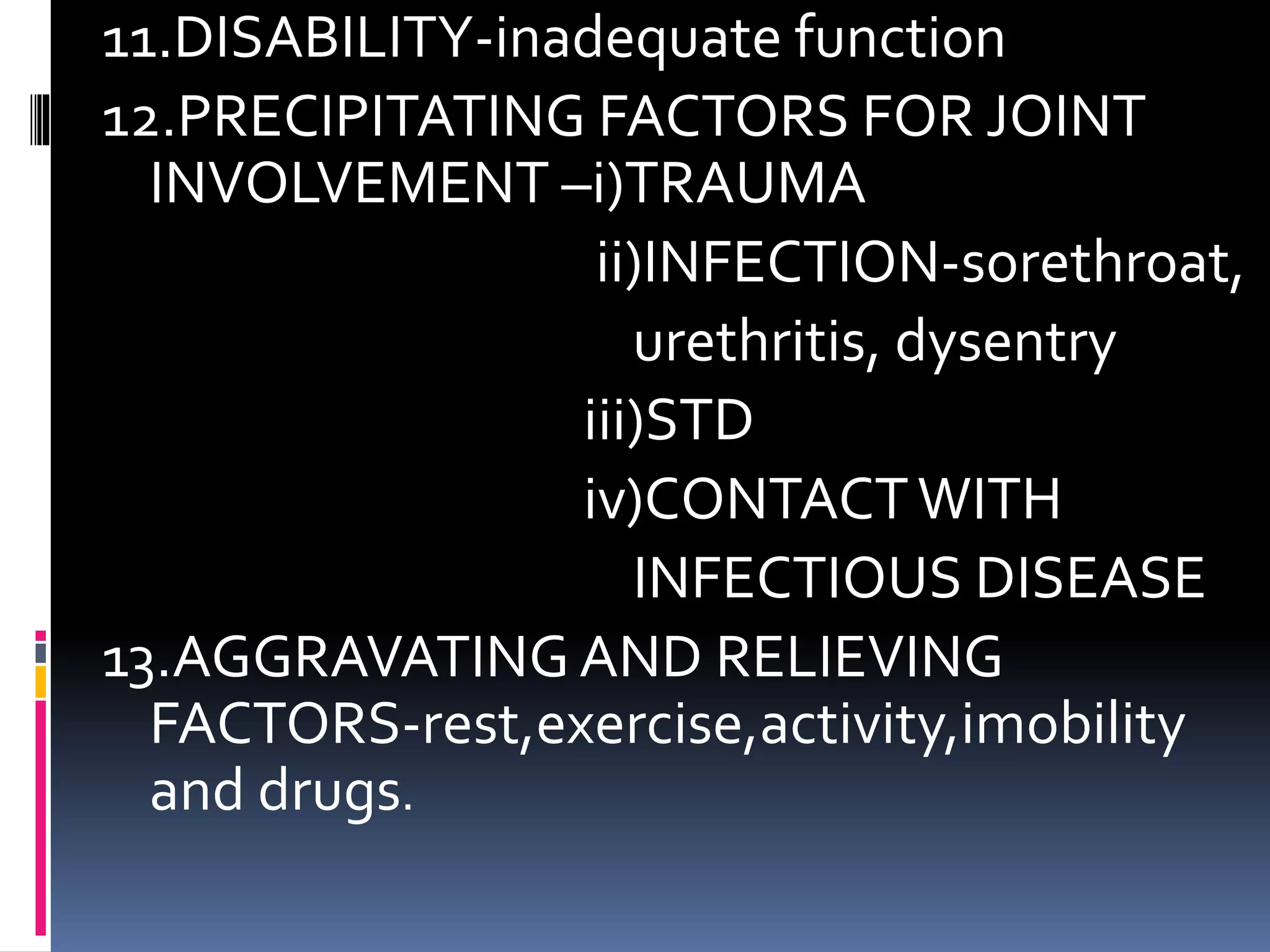 11.DISABILITY-inadequate function
12.PRECIPITATING FACTORS FOR JOINT
INVOLVEMENT –i)TRAUMA
ii)INFECTION-sorethroat,
urethritis, dysentry
iii)STD
iv)CONTACTWITH
INFECTIOUS DISEASE
13.AGGRAVATINGAND RELIEVING
FACTORS-rest,exercise,activity,imobility
and drugs.
 