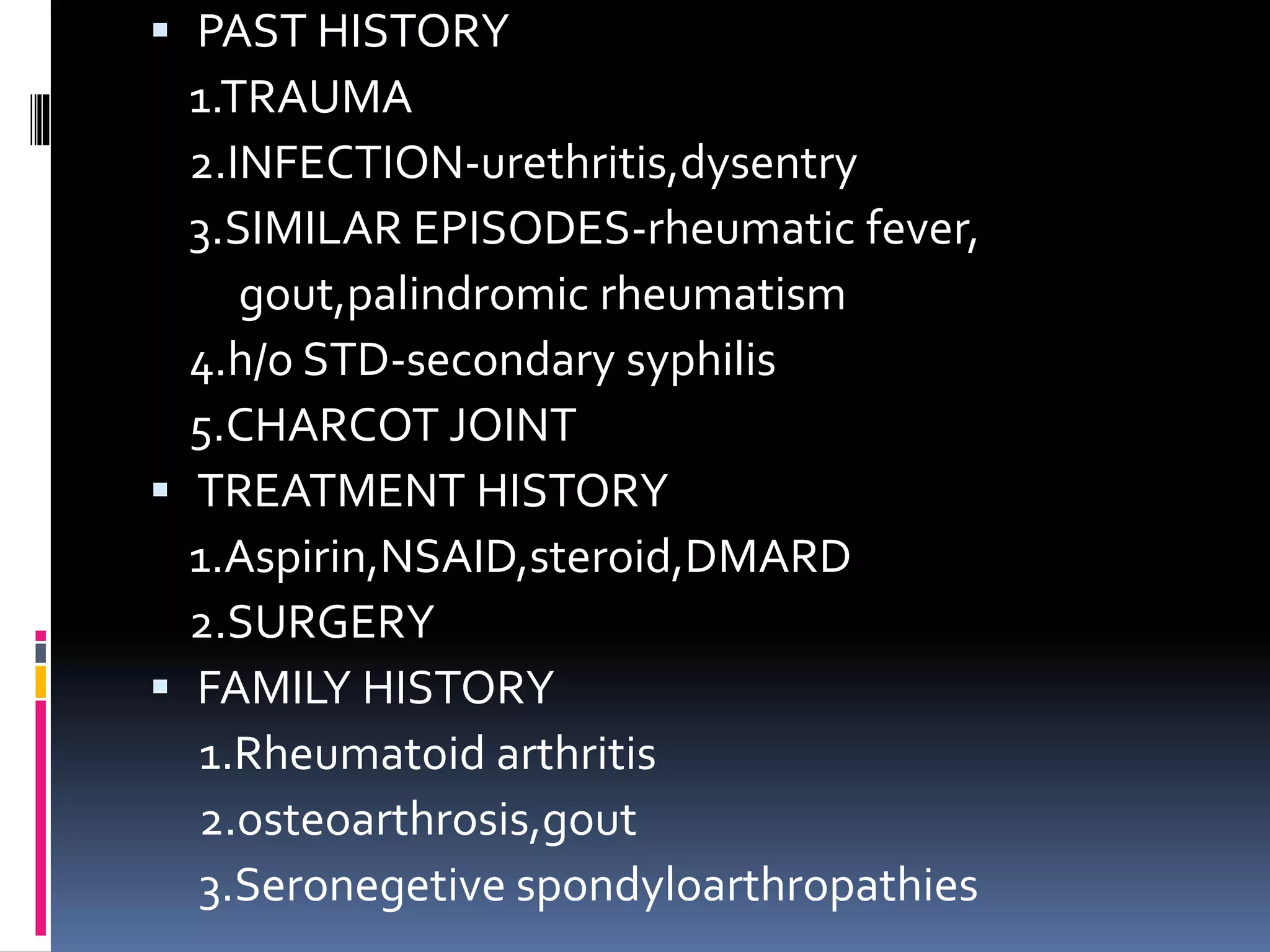  PAST HISTORY
1.TRAUMA
2.INFECTION-urethritis,dysentry
3.SIMILAR EPISODES-rheumatic fever,
gout,palindromic rheumatism
4.h/o STD-secondary syphilis
5.CHARCOT JOINT
 TREATMENT HISTORY
1.Aspirin,NSAID,steroid,DMARD
2.SURGERY
 FAMILY HISTORY
1.Rheumatoid arthritis
2.osteoarthrosis,gout
3.Seronegetive spondyloarthropathies
 