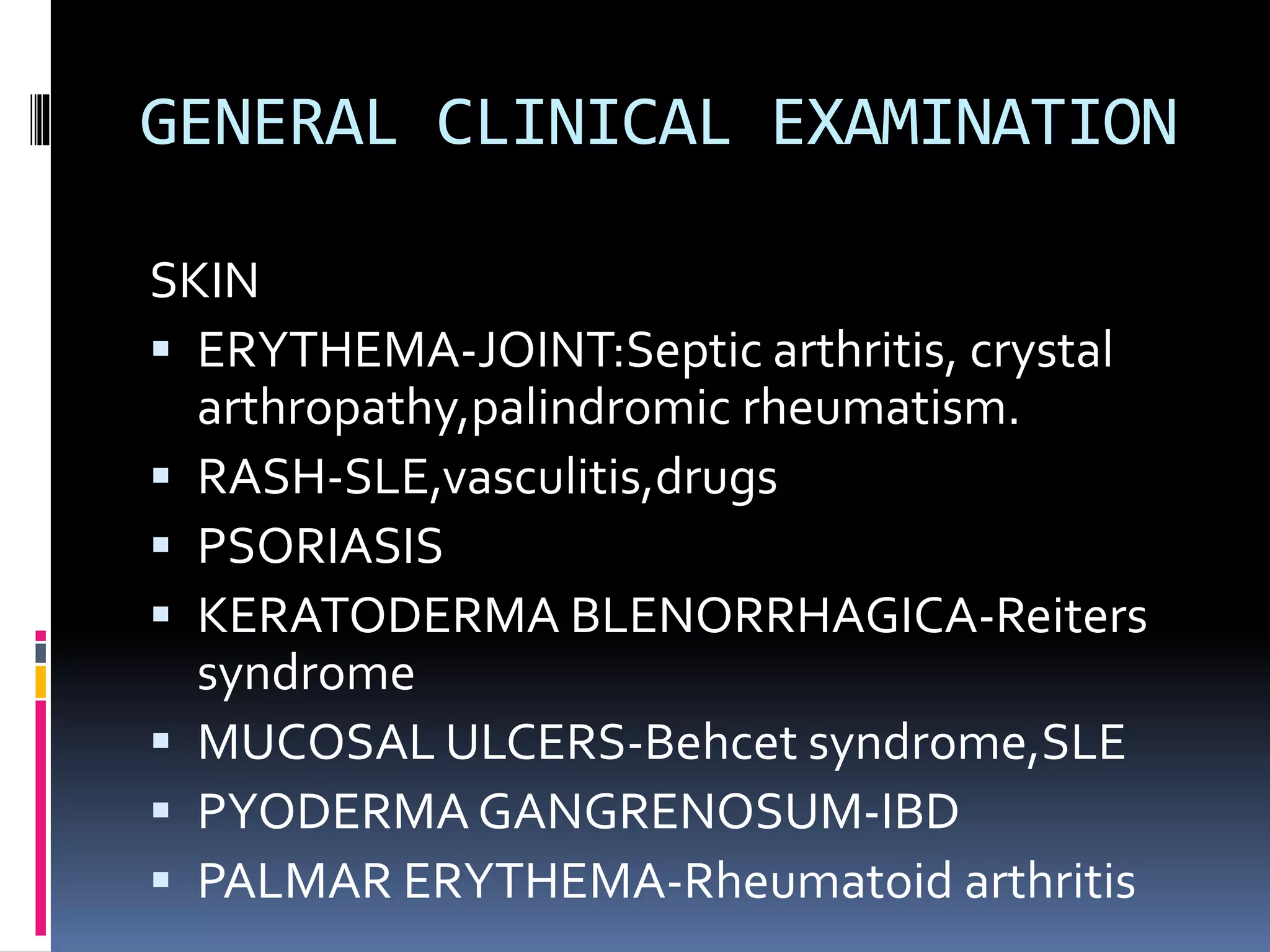 GENERAL CLINICAL EXAMINATION
SKIN
 ERYTHEMA-JOINT:Septic arthritis, crystal
arthropathy,palindromic rheumatism.
 RASH-SLE,vasculitis,drugs
 PSORIASIS
 KERATODERMA BLENORRHAGICA-Reiters
syndrome
 MUCOSAL ULCERS-Behcet syndrome,SLE
 PYODERMA GANGRENOSUM-IBD
 PALMAR ERYTHEMA-Rheumatoid arthritis
 
