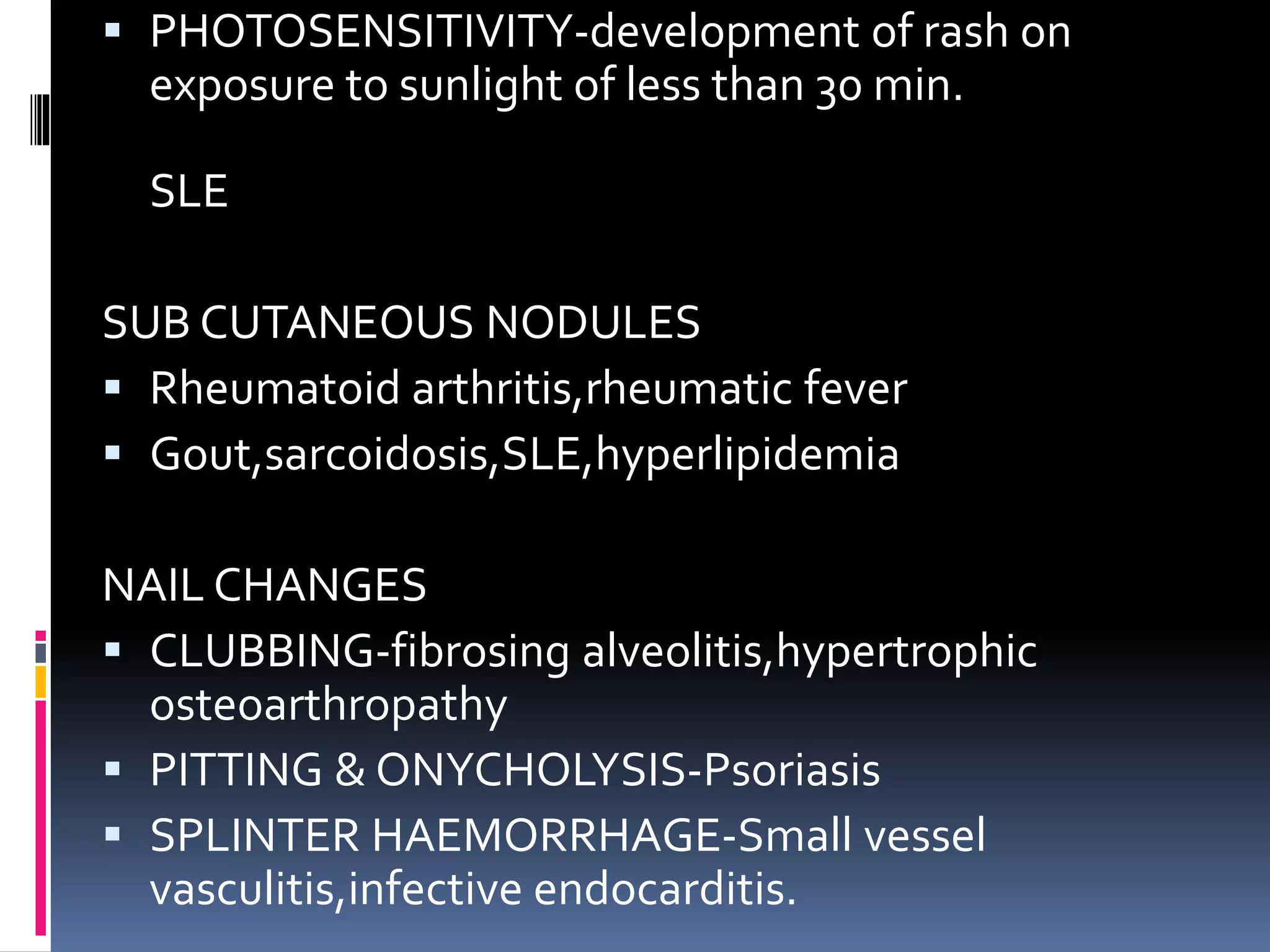  PHOTOSENSITIVITY-development of rash on
exposure to sunlight of less than 30 min.
SLE
SUB CUTANEOUS NODULES
 Rheumatoid arthritis,rheumatic fever
 Gout,sarcoidosis,SLE,hyperlipidemia
NAIL CHANGES
 CLUBBING-fibrosing alveolitis,hypertrophic
osteoarthropathy
 PITTING & ONYCHOLYSIS-Psoriasis
 SPLINTER HAEMORRHAGE-Small vessel
vasculitis,infective endocarditis.
 