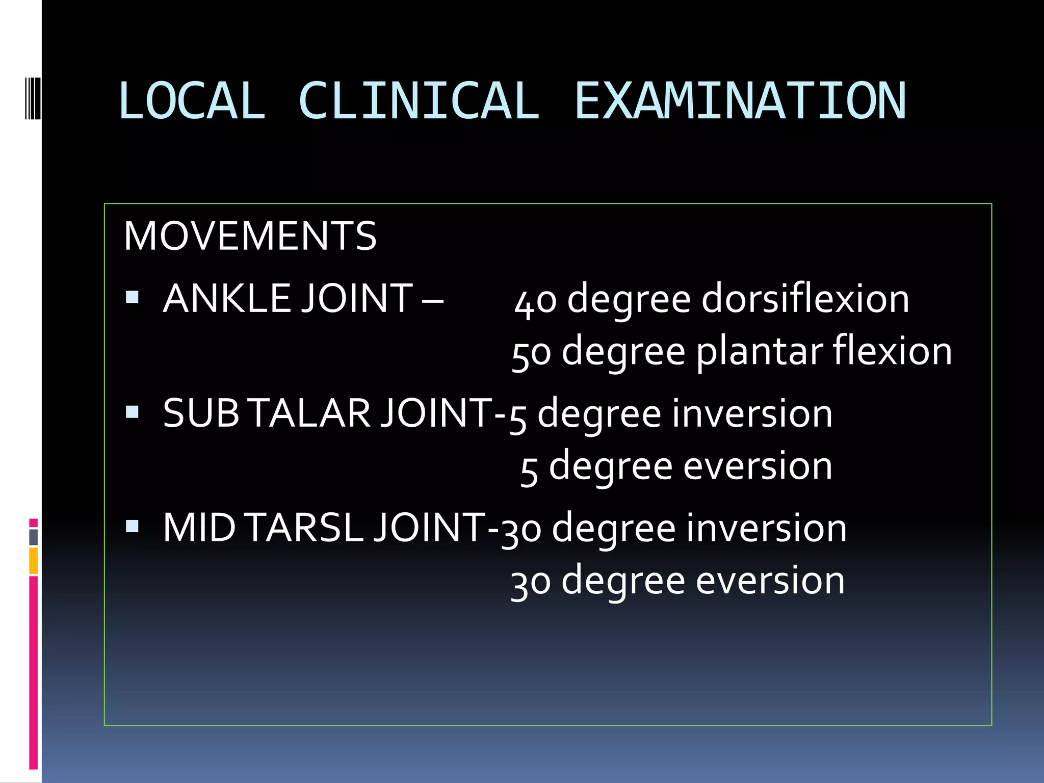 LOCAL CLINICAL EXAMINATION
MOVEMENTS
 ANKLE JOINT – 40 degree dorsiflexion
50 degree plantar flexion
 SUBTALAR JOINT-5 degree inversion
5 degree eversion
 MIDTARSL JOINT-30 degree inversion
30 degree eversion
 