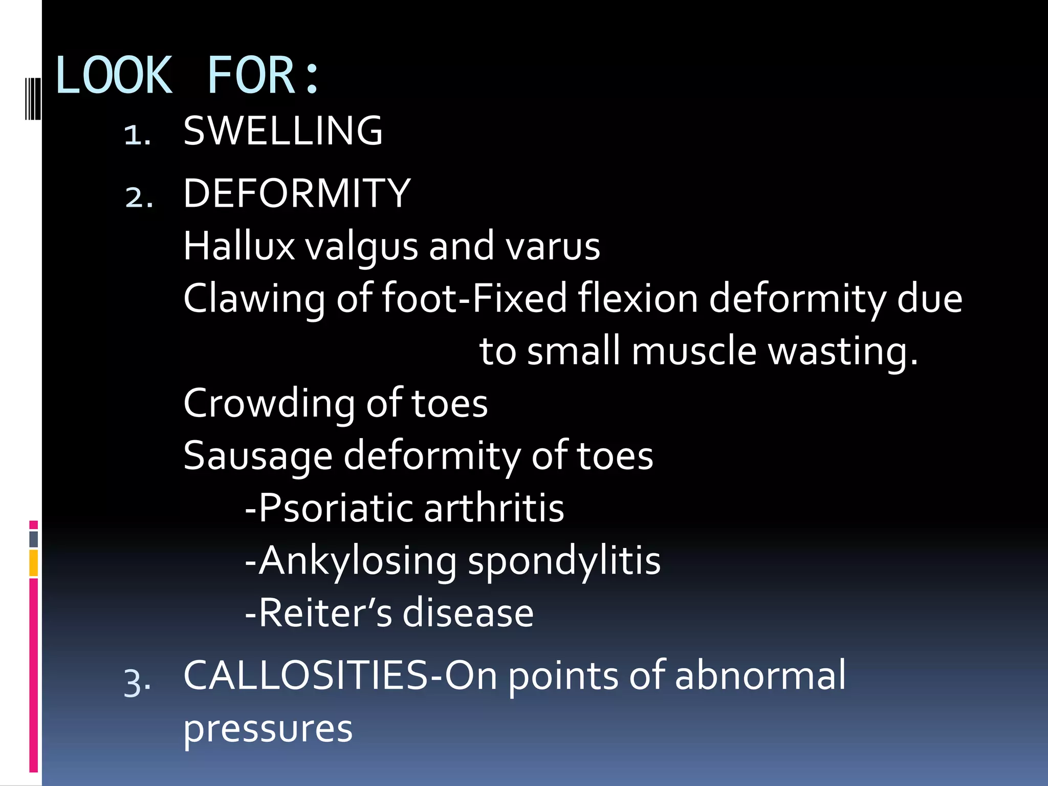 LOOK FOR:
1. SWELLING
2. DEFORMITY
Hallux valgus and varus
Clawing of foot-Fixed flexion deformity due
to small muscle wasting.
Crowding of toes
Sausage deformity of toes
-Psoriatic arthritis
-Ankylosing spondylitis
-Reiter’s disease
3. CALLOSITIES-On points of abnormal
pressures
 