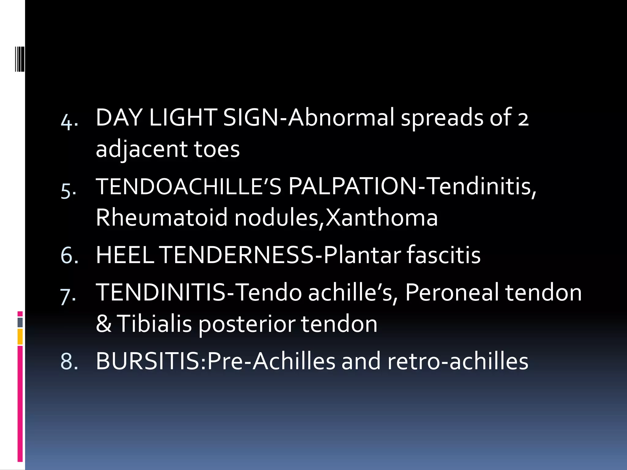 4. DAY LIGHT SIGN-Abnormal spreads of 2
adjacent toes
5. TENDOACHILLE’S PALPATION-Tendinitis,
Rheumatoid nodules,Xanthoma
6. HEELTENDERNESS-Plantar fascitis
7. TENDINITIS-Tendo achille’s, Peroneal tendon
&Tibialis posterior tendon
8. BURSITIS:Pre-Achilles and retro-achilles
 