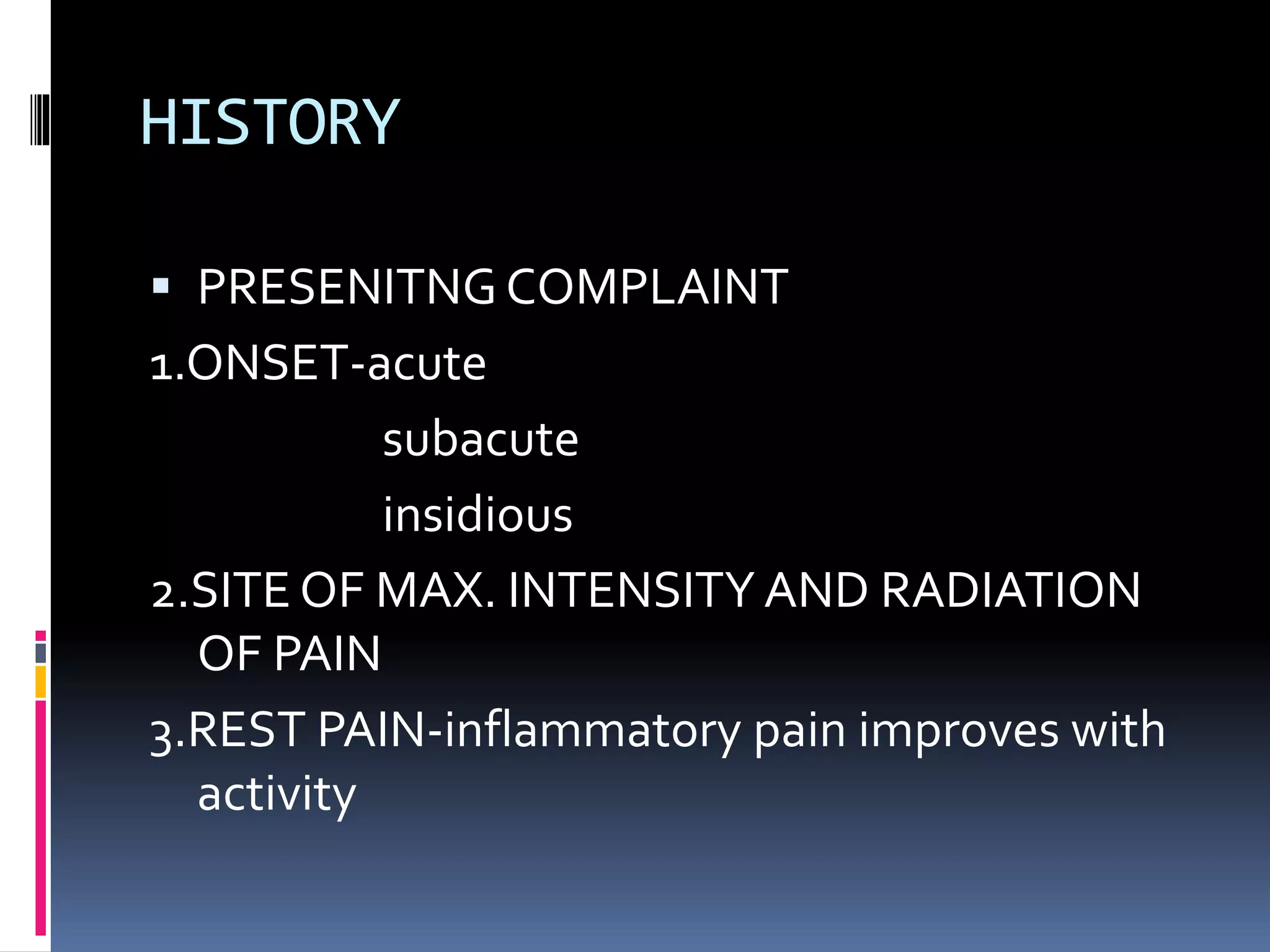 HISTORY
 PRESENITNG COMPLAINT
1.ONSET-acute
subacute
insidious
2.SITE OF MAX. INTENSITY AND RADIATION
OF PAIN
3.REST PAIN-inflammatory pain improves with
activity
 