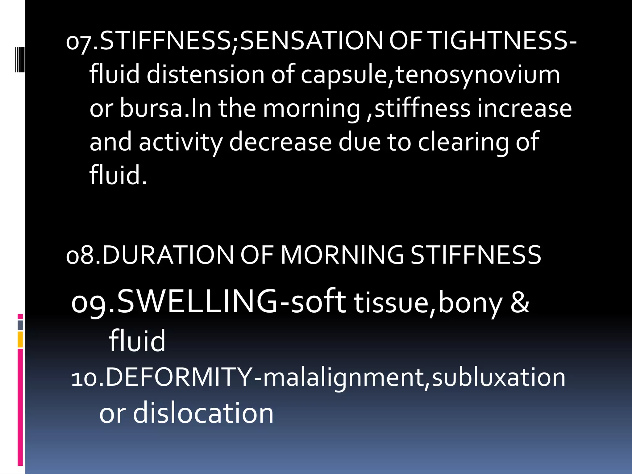 07.STIFFNESS;SENSATIONOFTIGHTNESS-
fluid distension of capsule,tenosynovium
or bursa.In the morning ,stiffness increase
and activity decrease due to clearing of
fluid.
08.DURATION OF MORNING STIFFNESS
09.SWELLING-soft tissue,bony &
fluid
10.DEFORMITY-malalignment,subluxation
or dislocation
 