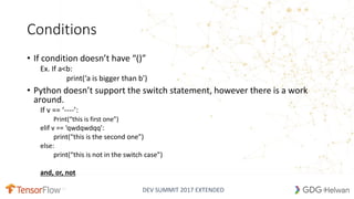 DEV SUMMIT 2017 EXTENDED
Conditions
• If condition doesn’t have “()”
Ex. If a<b:
print(‘a is bigger than b’)
• Python doesn’t support the switch statement, however there is a work
around.
If v == ‘----’:
Print(“this is first one”)
elif v == ‘qwdqwdqq’:
print(“this is the second one”)
else:
print(“this is not in the switch case”)
and, or, not
14
 