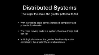 @helenaedelson
Distributed Systems
• With increasing scale comes increased complexity and
potential for disorder

• The more moving parts in a system, the more things that
can fail

• In biological systems, the greater the diversity and/or
complexity, the greater the overall resilience
The larger the scale, the greater potential to fail
 