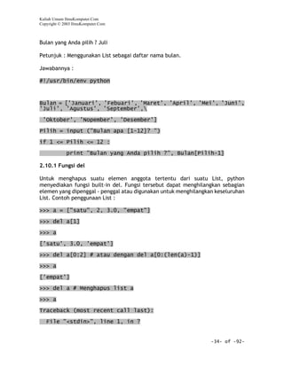Kuliah Umum IlmuKomputer.Com
Copyright © 2003 IlmuKomputer.Com



Bulan yang Anda pilih ? Juli

Petunjuk : Menggunakan List sebagai daftar nama bulan.

Jawabannya :

#!/usr/bin/env python



Bulan = ['Januari', 'Febuari', 'Maret', 'April', 'Mei', 'Juni',
'Juli', 'Agustus', 'September',

 'Oktober', 'Nopember', 'Desember']
Pilih = input ("Bulan apa [1-12]? ")

if 1 <= Pilih <= 12 :

             print "Bulan yang Anda pilih ?", Bulan[Pilih-1]

2.10.1 Fungsi del

Untuk menghapus suatu elemen anggota tertentu dari suatu List, python
menyediakan fungsi built-in del. Fungsi tersebut dapat menghilangkan sebagian
elemen yang dipenggal - penggal atau digunakan untuk menghilangkan keseluruhan
List. Contoh penggunaan List :

>>> a = ["satu", 2, 3.0, "empat"]

>>> del a[1]
>>> a
['satu', 3.0, 'empat']

>>> del a[0:2] # atau dengan del a[0:(len(a)-1)]

>>> a

['empat']

>>> del a # Menghapus list a

>>> a

Traceback (most recent call last):

   File "<stdin>", line 1, in ?


                                                                 -34- of -92-
 