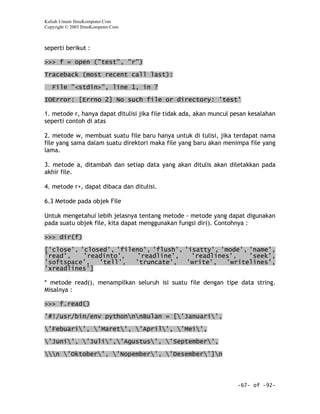 Kuliah Umum IlmuKomputer.Com
Copyright © 2003 IlmuKomputer.Com



seperti berikut :

>>> f = open ("test", "r")

Traceback (most recent call last):

   File "<stdin>", line 1, in ?

IOError: [Errno 2] No such file or directory: 'test'

1. metode r, hanya dapat ditulisi jika file tidak ada, akan muncul pesan kesalahan
seperti contoh di atas

2. metode w, membuat suatu file baru hanya untuk di tulisi, jika terdapat nama
file yang sama dalam suatu direktori maka file yang baru akan menimpa file yang
lama.

3. metode a, ditambah dan setiap data yang akan ditulis akan diletakkan pada
akhir file.

4. metode r+, dapat dibaca dan ditulisi.

6.3 Metode pada objek File

Untuk mengetahui lebih jelasnya tentang metode - metode yang dapat digunakan
pada suatu objek file, kita dapat menggunakan fungsi dir(). Contohnya :

>>> dir(f)

['close', 'closed', 'fileno', 'flush', 'isatty', 'mode', 'name',
'read',    'readinto',   'readline',     'readlines',    'seek',
'softspace',   'tell',   'truncate',    'write',   'writelines',
'xreadlines']

* metode read(), menampilkan seluruh isi suatu file dengan tipe data string.
Misalnya :

>>> f.read()

'#!/usr/bin/env pythonnnBulan = ['Januari',

'Febuari', 'Maret', 'April', 'Mei',

'Juni', 'Juli','Agustus', 'September',

n 'Oktober', 'Nopember', 'Desember']n



                                                                    -67- of -92-
 