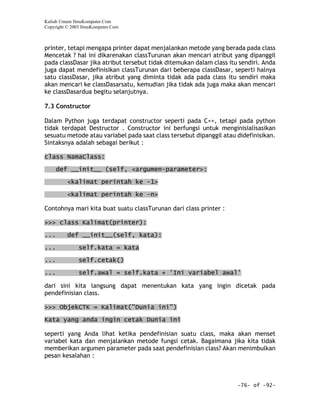 Kuliah Umum IlmuKomputer.Com
Copyright © 2003 IlmuKomputer.Com



printer, tetapi mengapa printer dapat menjalankan metode yang berada pada class
Mencetak ? hal ini dikarenakan classTurunan akan mencari atribut yang dipanggil
pada classDasar jika atribut tersebut tidak ditemukan dalam class itu sendiri. Anda
juga dapat mendefinisikan classTurunan dari beberapa classDasar, seperti halnya
satu classDasar, jika atribut yang diminta tidak ada pada class itu sendiri maka
akan mencari ke classDasarsatu, kemudian jika tidak ada juga maka akan mencari
ke classDasardua begitu selanjutnya.

7.3 Constructor

Dalam Python juga terdapat constructor seperti pada C++, tetapi pada python
tidak terdapat Destructor . Constructor ini berfungsi untuk menginisialisasikan
sesuatu metode atau variabel pada saat class tersebut dipanggil atau didefinisikan.
Sintaksnya adalah sebagai berikut :

class NamaClass:

      def __init__ (self, <argumen-parameter>:

          <kalimat perintah ke -1>

          <kalimat perintah ke -n>

Contohnya mari kita buat suatu classTurunan dari class printer :

>>> class Kalimat(printer):

...       def __init__(self, kata):

...            self.kata = kata
...            self.cetak()
...            self.awal = self.kata + 'Ini variabel awal'

dari sini kita langsung dapat menentukan kata yang ingin dicetak pada
pendefinisian class.

>>> ObjekCTK = Kalimat("Dunia ini")

Kata yang anda ingin cetak Dunia ini

seperti yang Anda lihat ketika pendefinisian suatu class, maka akan menset
variabel kata dan menjalankan metode fungsi cetak. Bagaimana jika kita tidak
memberikan argumen parameter pada saat pendefinisian class? Akan menimbulkan
pesan kesalahan :



                                                                     -76- of -92-
 
