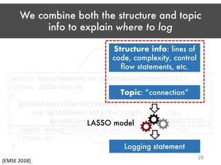 We combine both the structure and topic
info to explain where to log
Topic: “connection”
Logging statement
Structure info: lines of
code, complexity, control
flow statements, etc.
LASSO model
[EMSE 2018]
20
 