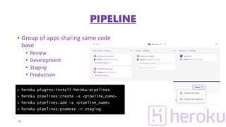 • Group of apps sharing same code
base
• Review
• Development
• Staging
• Production
18
> heroku plugins:install heroku-pipelines
> heroku pipelines:create –a <pipeline_name>
> heroku pipelines:add –a <pipeline_name>
> heroku pipelines:promote –r staging
PIPELINE
 
